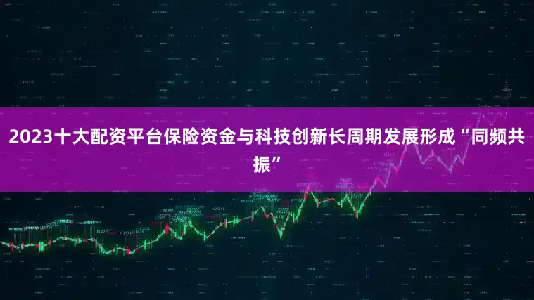 2023十大配资平台保险资金与科技创新长周期发展形成“同频共振”