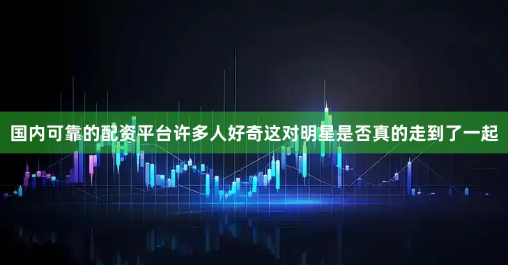 国内可靠的配资平台许多人好奇这对明星是否真的走到了一起